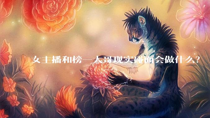 女主播和榜一大哥现实碰面会做什么？